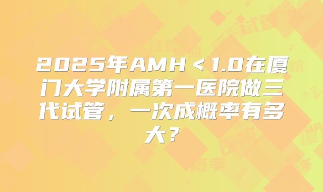2025年AMH<1.0在厦门大学附属第一医院做三代试管,一次成概率有多大?
