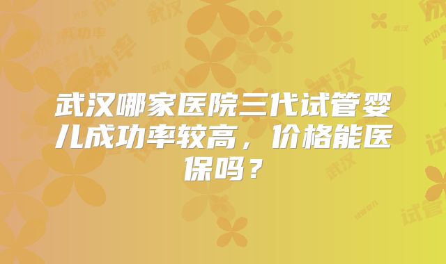 武汉哪家医院三代试管婴儿成功率较高,价格能医保吗?