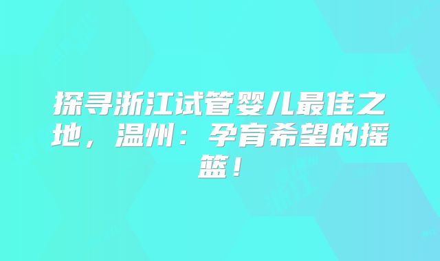 探寻浙江试管婴儿最佳之地,温州:孕育希望的摇篮!
