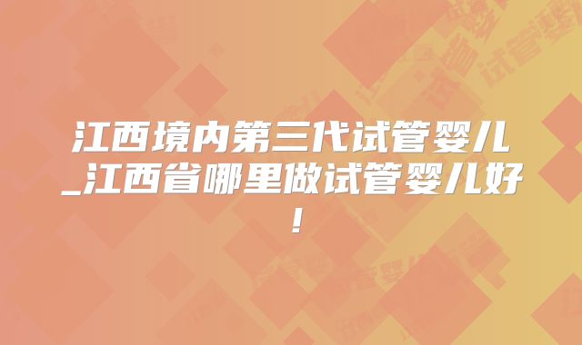 江西境内第三代试管婴儿_江西省哪里做试管婴儿好!