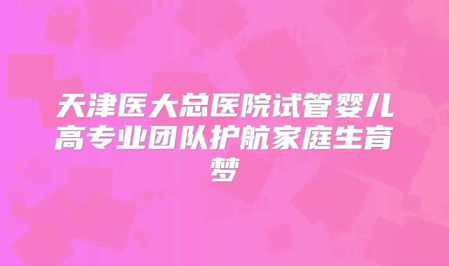 天津医大总医院试管婴儿高专业团队护航家庭生育梦