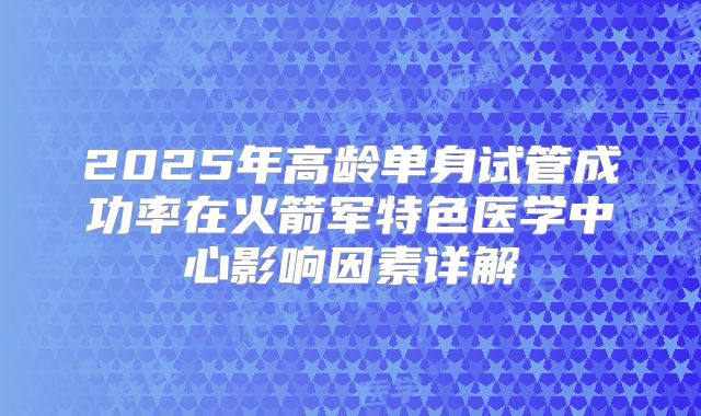 2025年高龄单身试管成功率在火箭军特色医学中心影响因素详解