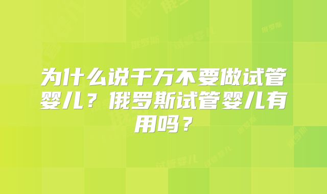 为什么说千万不要做试管婴儿?俄罗斯试管婴儿有用吗?