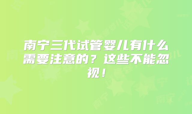 南宁三代试管婴儿有什么需要注意的?这些不能忽视!