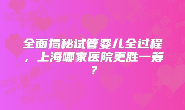 全面揭秘试管婴儿全过程，上海哪家医院更胜一筹？