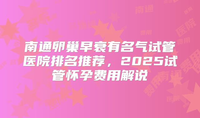 南通卵巢早衰有名气试管医院排名推荐,2025试管怀孕费用解说