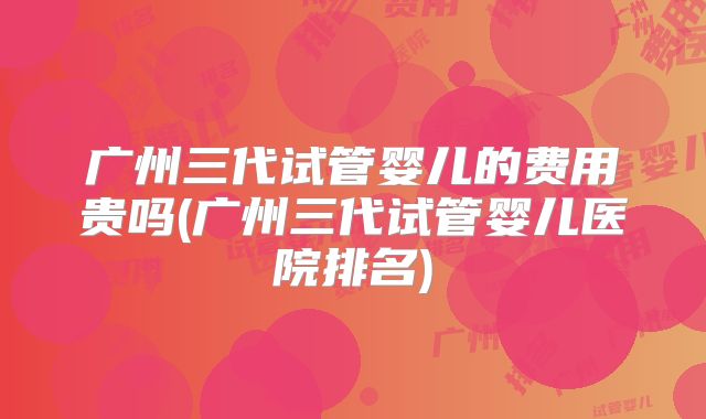 广州三代试管婴儿的费用贵吗(广州三代试管婴儿医院排名)