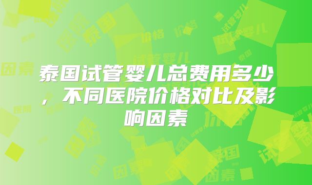 泰国试管婴儿总费用多少,不同医院价格对比及影响因素