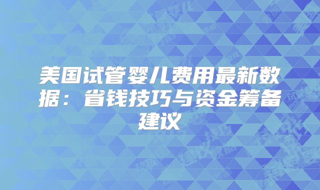 美国试管婴儿费用最新数据:省钱技巧与资金筹备建议