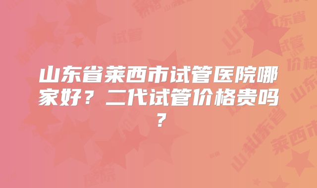 山东省莱西市试管医院哪家好?二代试管价格贵吗?