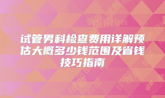 试管男科检查费用详解预估大概多少钱范围及省钱技巧指南