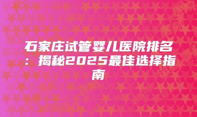 石家庄试管婴儿医院排名:揭秘2025最佳选择指南
