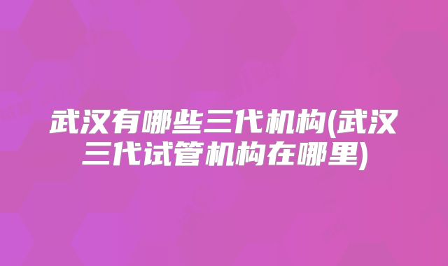 武汉有哪些三代机构(武汉三代试管机构在哪里)