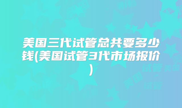 美国三代试管总共要多少钱(美国试管3代市场报价)