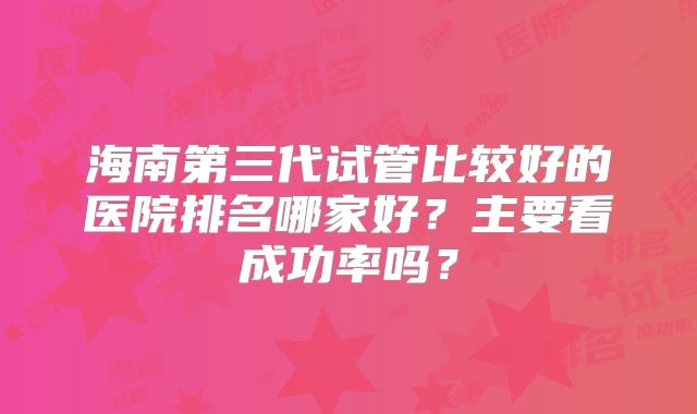 海南第三代试管比较好的医院排名哪家好?主要看成功率吗?