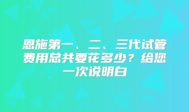 恩施第一、二、三代试管费用总共要花多少？给您一次说明白