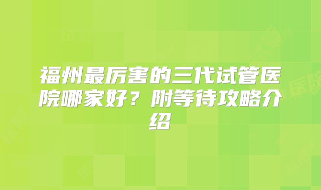 福州最厉害的三代试管医院哪家好?附等待攻略介绍