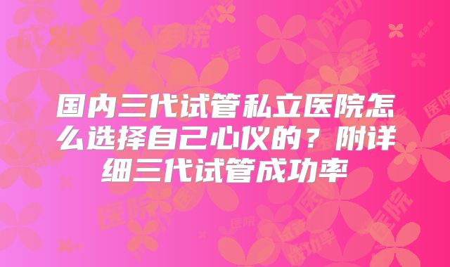 国内三代试管私立医院怎么选择自己心仪的?附详细三代试管成功率
