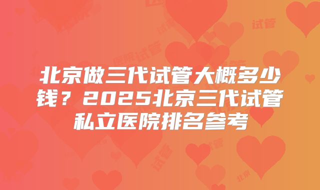 北京做三代试管大概多少钱?2025北京三代试管私立医院排名参考