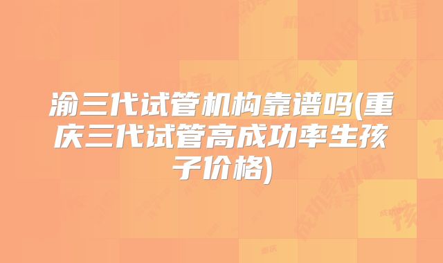 渝三代试管机构靠谱吗(重庆三代试管高成功率生孩子价格)