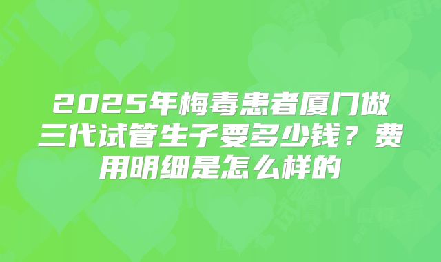 2025年梅毒患者厦门做三代试管生子要多少钱?费用明细是怎么样的