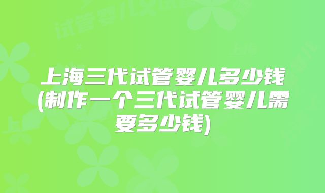 上海三代试管婴儿多少钱(制作一个三代试管婴儿需要多少钱)