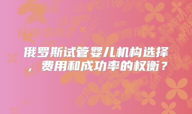 俄罗斯试管婴儿机构选择，费用和成功率的权衡？