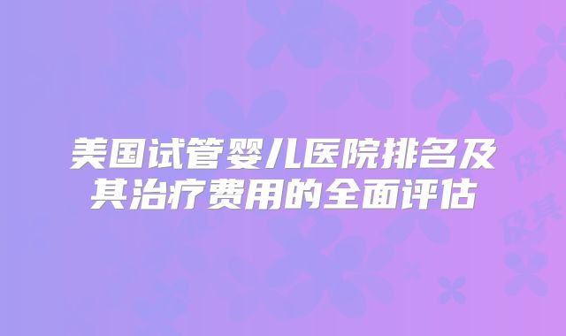 美国试管婴儿医院排名及其治疗费用的全面评估