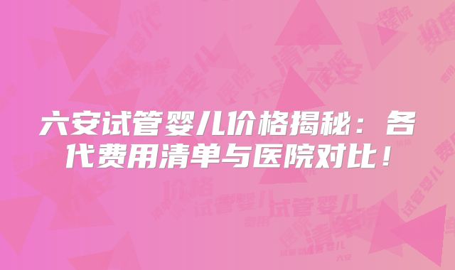 六安试管婴儿价格揭秘:各代费用清单与医院对比!