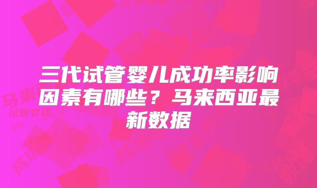 三代试管婴儿成功率影响因素有哪些?马来西亚最新数据
