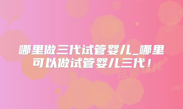 哪里做三代试管婴儿_哪里可以做试管婴儿三代!
