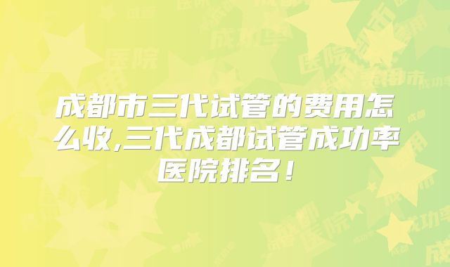 成都市三代试管的费用怎么收,三代成都试管成功率医院排名!