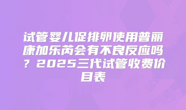 试管婴儿促排卵使用普丽康加乐芮会有不良反应吗?2025三代试管收费价目表
