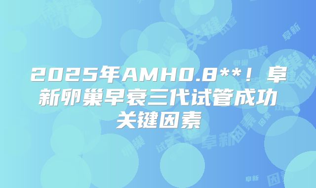 2025年AMH0.8**!阜新卵巢早衰三代试管成功关键因素