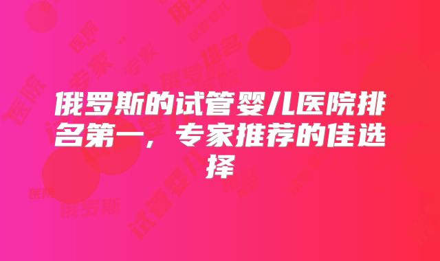 俄罗斯的试管婴儿医院排名第一, 专家推荐的佳选择