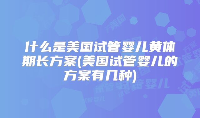 什么是美国试管婴儿黄体期长方案(美国试管婴儿的方案有几种)