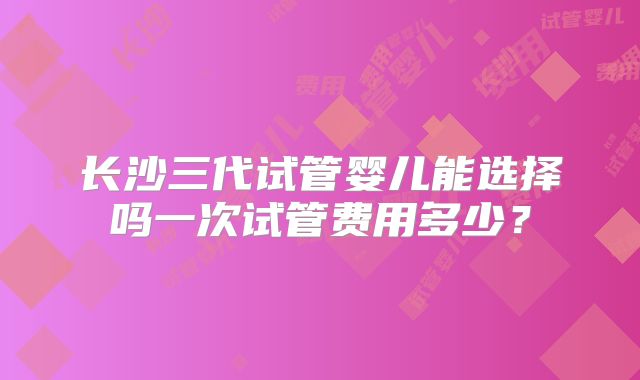 长沙三代试管婴儿能选择吗一次试管费用多少?