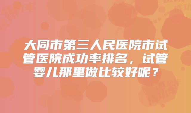 大同市第三人民医院市试管医院成功率排名，试管婴儿那里做比较好呢？