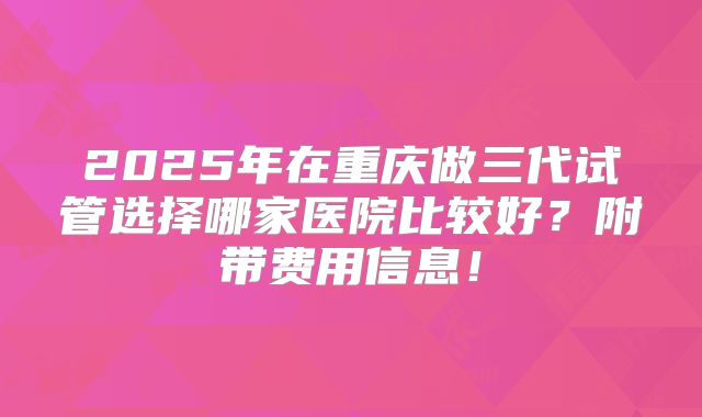 2025年在重庆做三代试管选择哪家医院比较好?附带费用信息!