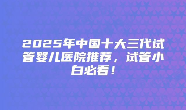2025年中国十大三代试管婴儿医院推荐,试管小白必看!