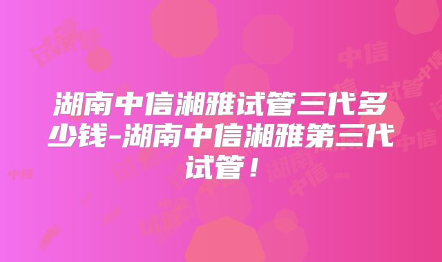 湖南中信湘雅试管三代多少钱-湖南中信湘雅第三代试管!