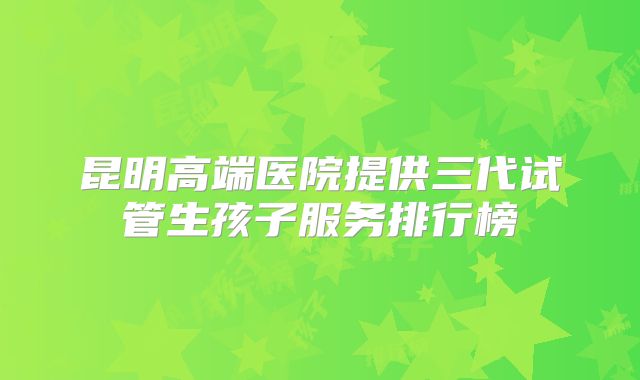 昆明高端医院提供三代试管生孩子服务排行榜