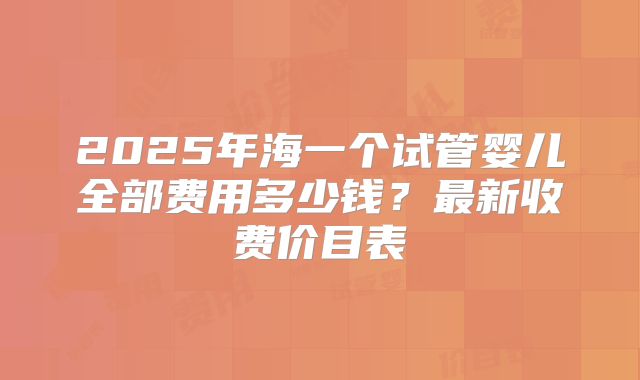 2025年海一个试管婴儿全部费用多少钱？最新收费价目表