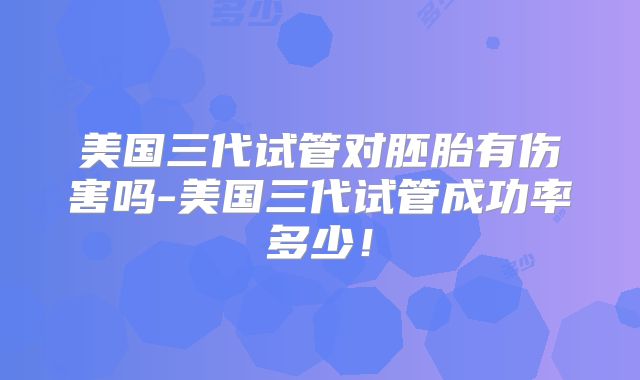 美国三代试管对胚胎有伤害吗-美国三代试管成功率多少!
