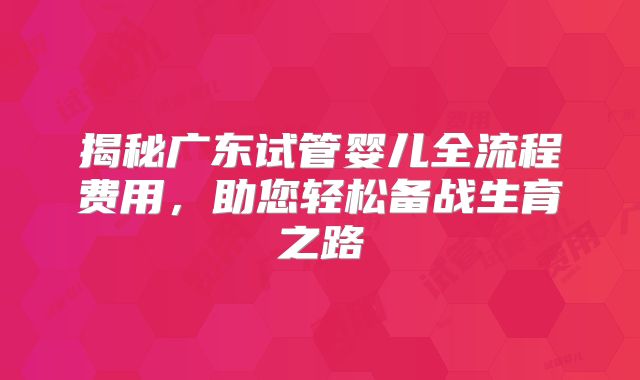 揭秘广东试管婴儿全流程费用,助您轻松备战生育之路
