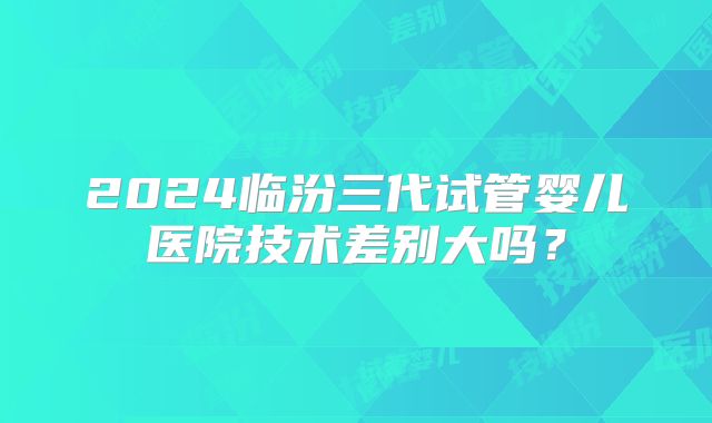 2024临汾三代试管婴儿医院技术差别大吗?