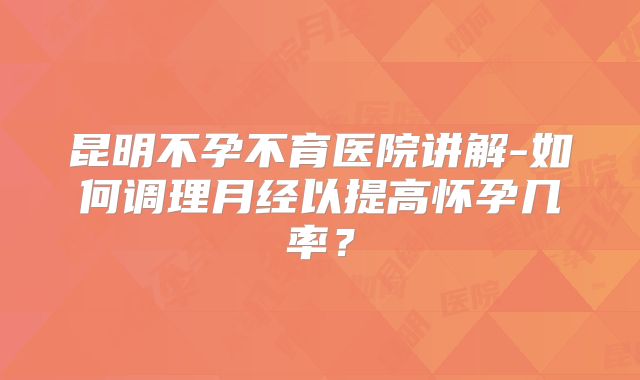 昆明不孕不育医院讲解-如何调理月经以提高怀孕几率?