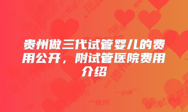 贵州做三代试管婴儿的费用公开,附试管医院费用介绍