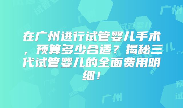 在广州进行试管婴儿手术,预算多少合适?揭秘三代试管婴儿的全面费用明细!