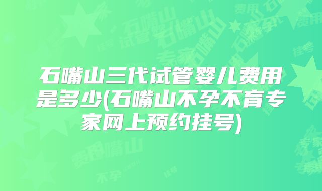 石嘴山三代试管婴儿费用是多少(石嘴山不孕不育专家网上预约挂号)